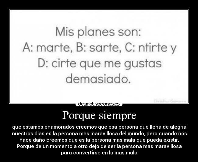 Porque siempre - que estamos enamorados creemos que esa persona que llena de alegria
nuestros dias es la persona mas maravillosa del mundo, pero cuando nos
hace daño creemos que es la persona mas mala que pueda existir.
Porque de un momento a otro dejo de ser la persona mas maravillosa
para convertirse en la mas mala