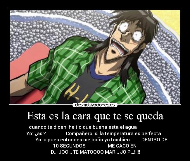 Esta es la cara que te se queda - cuando te dicen: he tio que buena esta el agua                     
Yo: ¿asi?                 Compañero: si la temperatura es perfecta  
           Yo: a pues entonces me baño yo tambien          DENTRO DE
10 SEGUNDOS                   ME CAGO EN 
D... JOO... TE MATOOOO MAR... JO P...!!!!!