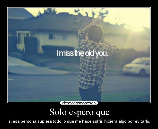 Sólo espero que - si esa persona supiera todo lo que me hace sufrir, hiciera algo por evitarlo.