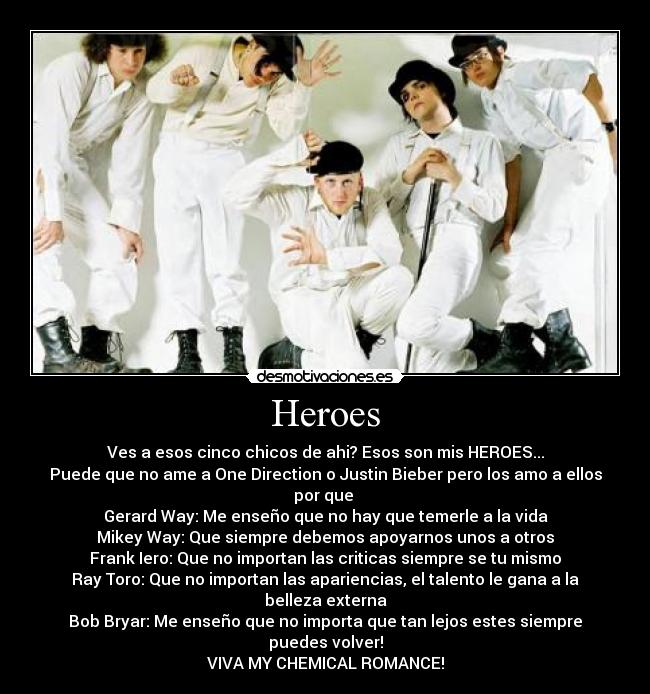 Heroes - Ves a esos cinco chicos de ahi? Esos son mis HEROES...
Puede que no ame a One Direction o Justin Bieber pero los amo a ellos por que
Gerard Way: Me enseño que no hay que temerle a la vida
Mikey Way: Que siempre debemos apoyarnos unos a otros
Frank Iero: Que no importan las criticas siempre se tu mismo
Ray Toro: Que no importan las apariencias, el talento le gana a la belleza externa
Bob Bryar: Me enseño que no importa que tan lejos estes siempre puedes volver!
VIVA MY CHEMICAL ROMANCE!