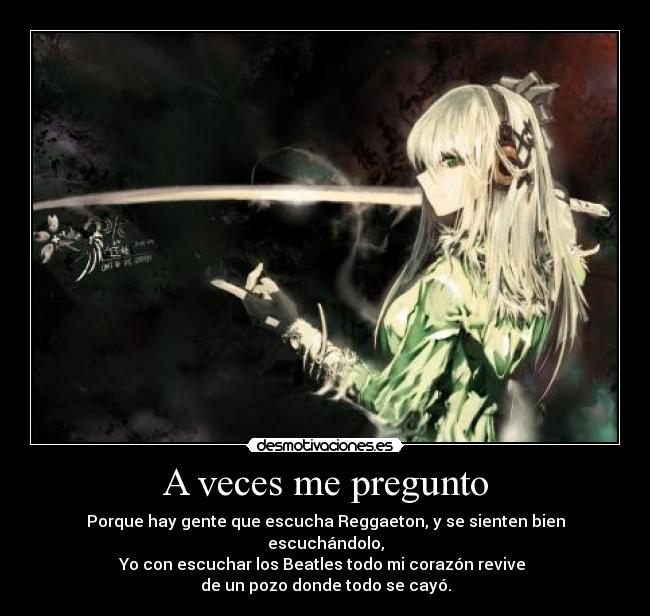 A veces me pregunto - Porque hay gente que escucha Reggaeton, y se sienten bien escuchándolo,
Yo con escuchar los Beatles todo mi corazón revive
de un pozo donde todo se cayó.