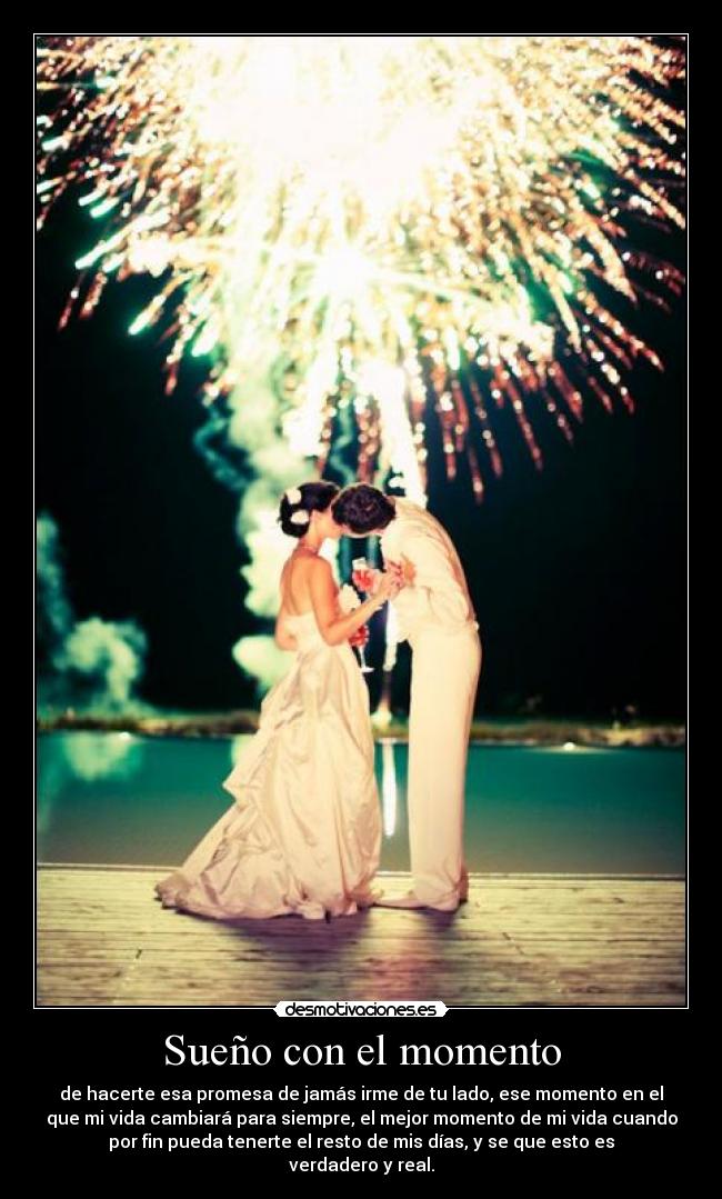Sueño con el momento - de hacerte esa promesa de jamás irme de tu lado, ese momento en el
que mi vida cambiará para siempre, el mejor momento de mi vida cuando
por fin pueda tenerte el resto de mis días, y se que esto es
verdadero y real.