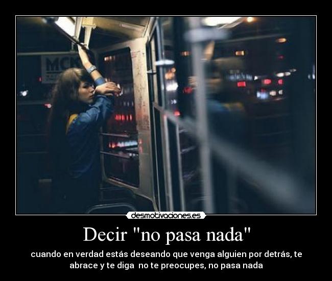 Decir no pasa nada - cuando en verdad estás deseando que venga alguien por detrás, te
abrace y te diga no te preocupes, no pasa nada