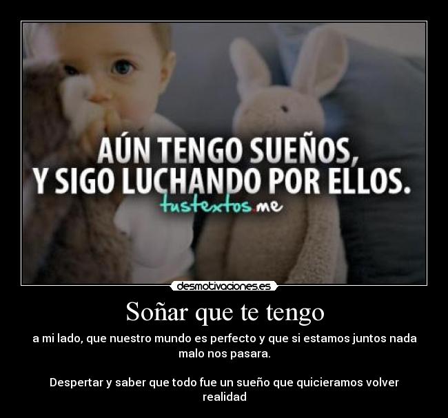 Soñar que te tengo - a mi lado, que nuestro mundo es perfecto y que si estamos juntos nada
malo nos pasara.
Despertar y saber que todo fue un sueño que quicieramos volver
realidad