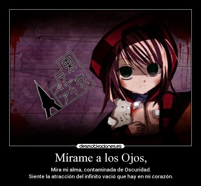 Mírame a los Ojos, - Mira mi alma, contaminada de Oscuridad.
Siente la atracción del infinito vació que hay en mi corazón.