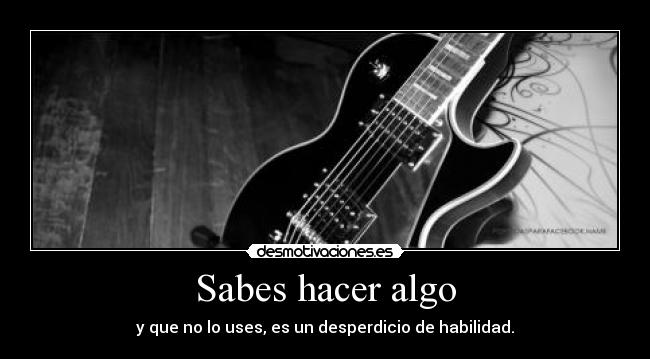 Sabes hacer algo - y que no lo uses, es un desperdicio de habilidad.
