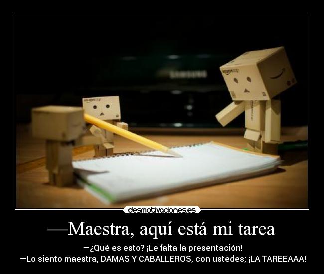 —Maestra, aquí está mi tarea - —¿Qué es esto? ¡Le falta la presentación!
—Lo siento maestra, DAMAS Y CABALLEROS, con ustedes; ¡LA TAREEAAA!