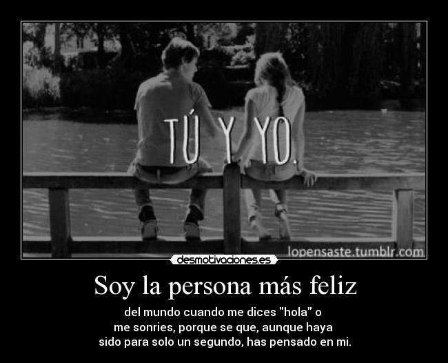 Soy la persona más feliz - del mundo cuando me dices hola o
me sonries, porque se que, aunque haya
sido para solo un segundo, has pensado en mi.