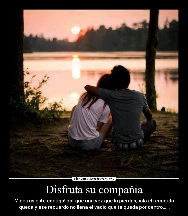 Disfruta su compañia - Mientras este contigo! por que una vez que la pierdes,solo el recuerdo
queda y ese recuerdo no llena el vacio que te queda por dentro......