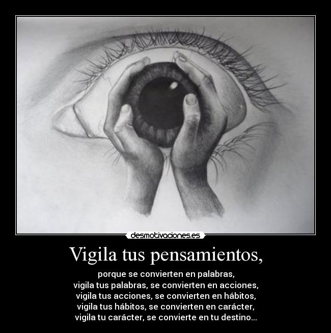Vigila tus pensamientos, - porque se convierten en palabras,
vigila tus palabras, se convierten en acciones,
vigila tus acciones, se convierten en hábitos,
vigila tus hábitos, se convierten en carácter,
vigila tu carácter, se convierte en tu destino...