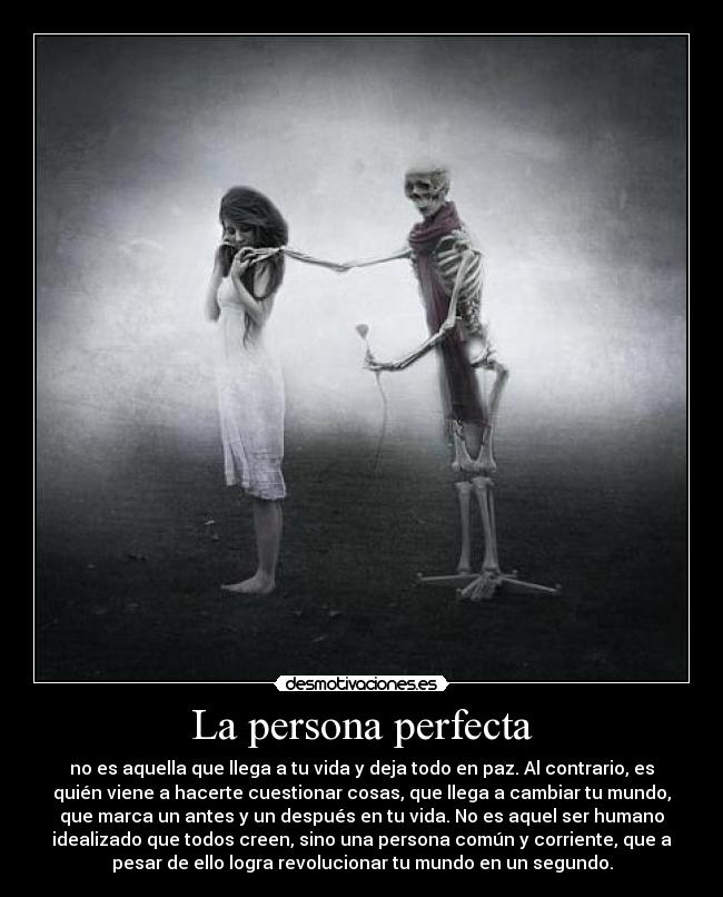 La persona perfecta - no es aquella que llega a tu vida y deja todo en paz. Al contrario, es
quién viene a hacerte cuestionar cosas, que llega a cambiar tu mundo,
que marca un antes y un después en tu vida. No es aquel ser humano
idealizado que todos creen, sino una persona común y corriente, que a
pesar de ello logra revolucionar tu mundo en un segundo.