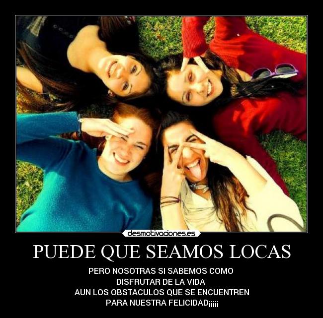 PUEDE QUE SEAMOS LOCAS - PERO NOSOTRAS SI SABEMOS COMO
DISFRUTAR DE LA VIDA
AUN LOS OBSTACULOS QUE SE ENCUENTREN
PARA NUESTRA FELICIDAD¡¡¡¡¡