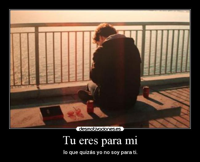 Tu eres para mi - lo que quizás yo no soy para ti.