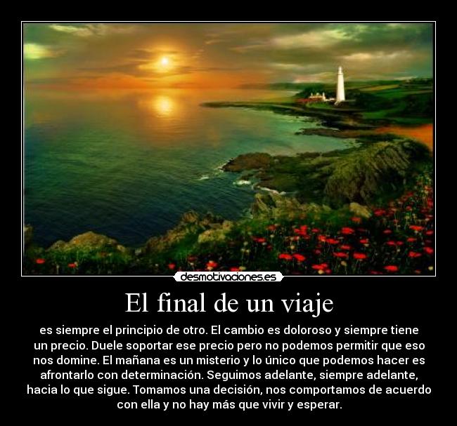 El final de un viaje - es siempre el principio de otro. El cambio es doloroso y siempre tiene
un precio. Duele soportar ese precio pero no podemos permitir que eso
nos domine. El mañana es un misterio y lo único que podemos hacer es
afrontarlo con determinación. Seguimos adelante, siempre adelante,
hacia lo que sigue. Tomamos una decisión, nos comportamos de acuerdo
con ella y no hay más que vivir y esperar.