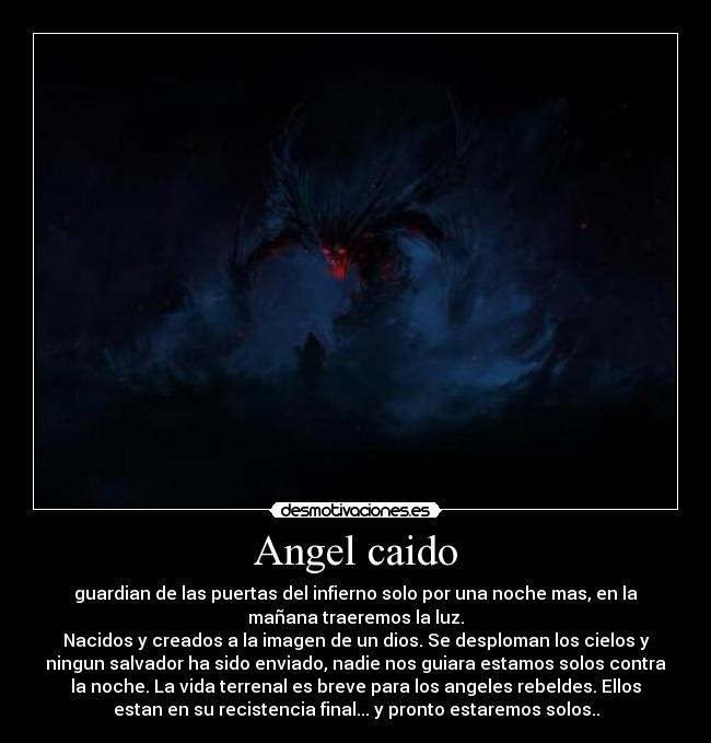 Angel caido - guardian de las puertas del infierno solo por una noche mas, en la
mañana traeremos la luz.
Nacidos y creados a la imagen de un dios. Se desploman los cielos y
ningun salvador ha sido enviado, nadie nos guiara estamos solos contra
la noche. La vida terrenal es breve para los angeles rebeldes. Ellos
estan en su recistencia final... y pronto estaremos solos..