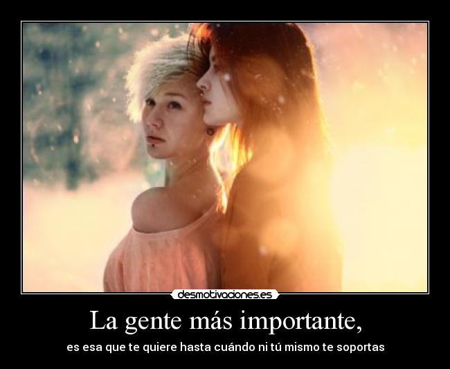 La gente más importante, - es esa que te quiere hasta cuándo ni tú mismo te soportas