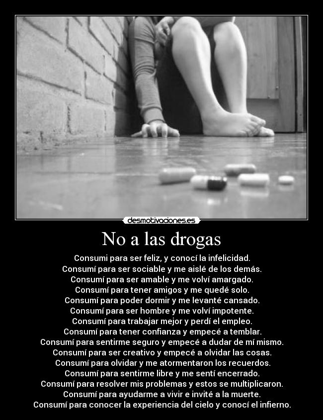 No a las drogas - Consumi para ser feliz, y conocí la infelicidad.
Consumí para ser sociable y me aislé de los demás.
Consumí para ser amable y me volví amargado.
Consumí para tener amigos y me quedé solo.
Consumí para poder dormir y me levanté cansado.
Consumí para ser hombre y me volví impotente.
Consumí para trabajar mejor y perdí el empleo.
 Consumí para tener confianza y empecé a temblar.
Consumí para sentirme seguro y empecé a dudar de mí mismo.
Consumí para ser creativo y empecé a olvidar las cosas.
 Consumí para olvidar y me atormentaron los recuerdos.
Consumí para sentirme libre y me sentí encerrado.
Consumí para resolver mis problemas y estos se multiplicaron.
Consumí para ayudarme a vivir e invité a la muerte.
Consumí para conocer la experiencia del cielo y conocí el infierno.