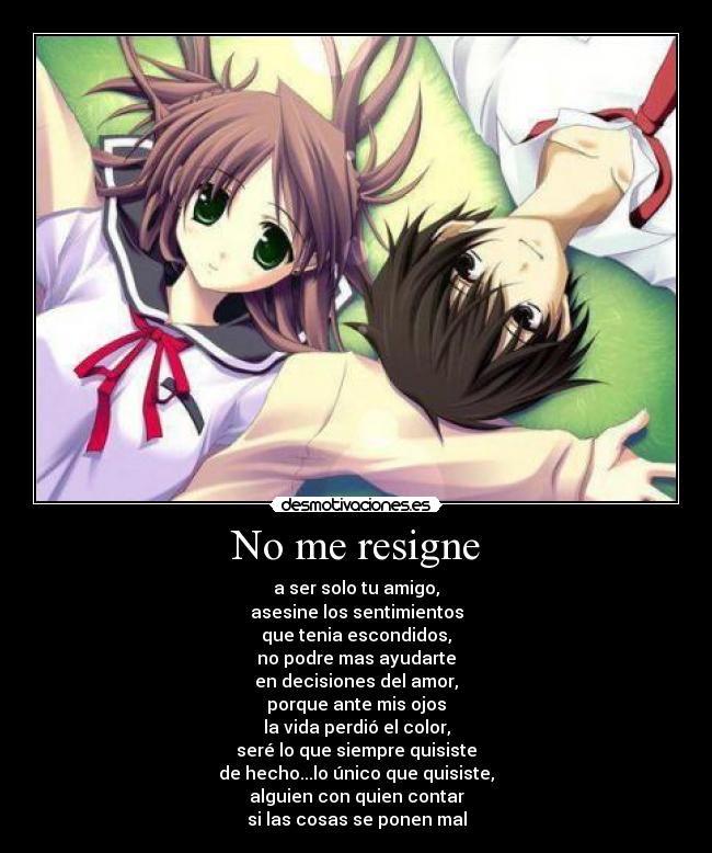 No me resigne - a ser solo tu amigo,
asesine los sentimientos
que tenia escondidos,
no podre mas ayudarte
en decisiones del amor,
porque ante mis ojos
la vida perdió el color,
seré lo que siempre quisiste
de hecho...lo único que quisiste,
alguien con quien contar
si las cosas se ponen mal