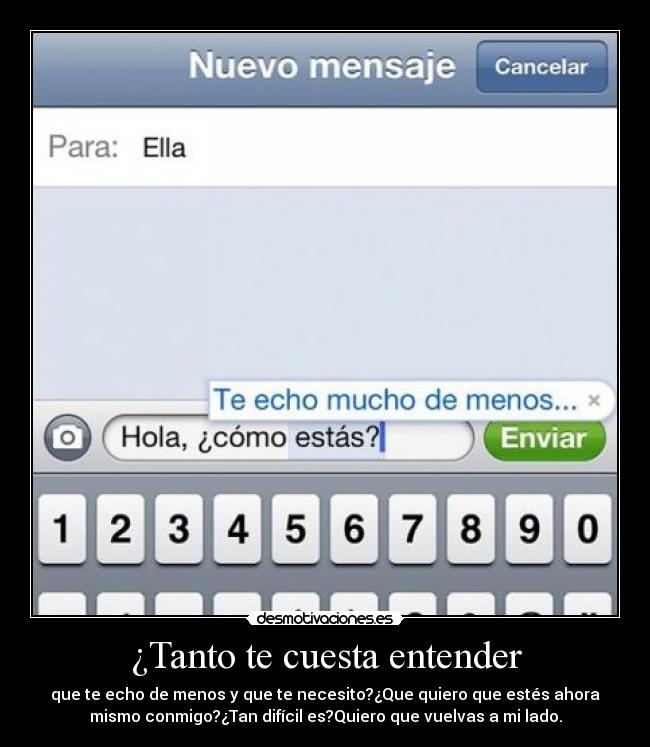 ¿Tanto te cuesta entender - que te echo de menos y que te necesito?¿Que quiero que estés ahora
mismo conmigo?¿Tan difícil es?Quiero que vuelvas a mi lado.