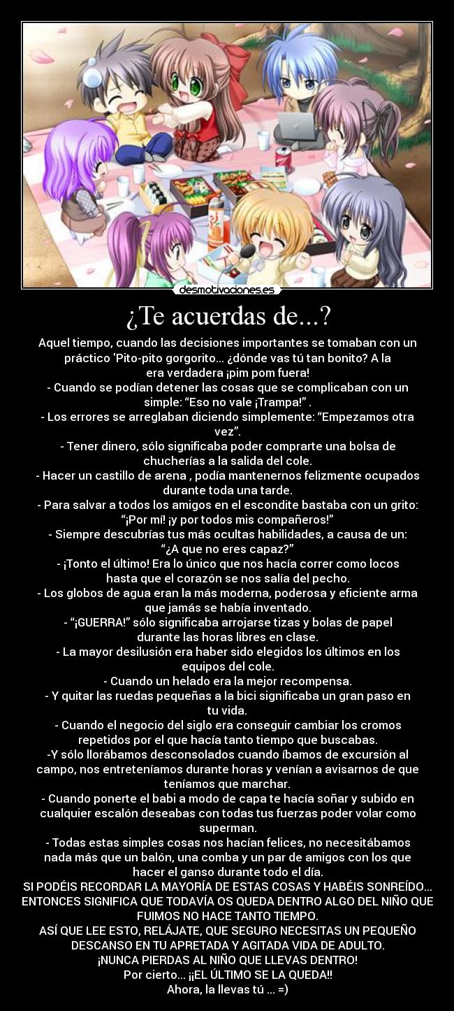 ¿Te acuerdas de...? - Aquel tiempo, cuando las decisiones importantes se tomaban con un
práctico Pito-pito gorgorito... ¿dónde vas tú tan bonito? A la
era verdadera ¡pim pom fuera!
- Cuando se podían detener las cosas que se complicaban con un
simple: “Eso no vale ¡Trampa!” .
- Los errores se arreglaban diciendo simplemente: “Empezamos otra
vez”.
- Tener dinero, sólo significaba poder comprarte una bolsa de
chucherías a la salida del cole.
- Hacer un castillo de arena , podía mantenernos felizmente ocupados
durante toda una tarde.
- Para salvar a todos los amigos en el escondite bastaba con un grito:
“¡Por mí! ¡y por todos mis compañeros!”
- Siempre descubrías tus más ocultas habilidades, a causa de un:
“¿A que no eres capaz?”
- ¡Tonto el último! Era lo único que nos hacía correr como locos
hasta que el corazón se nos salía del pecho.
- Los globos de agua eran la más moderna, poderosa y eficiente arma
que jamás se había inventado.
- “¡GUERRA!” sólo significaba arrojarse tizas y bolas de papel
durante las horas libres en clase.
- La mayor desilusión era haber sido elegidos los últimos en los
equipos del cole.
- Cuando un helado era la mejor recompensa.
- Y quitar las ruedas pequeñas a la bici significaba un gran paso en
tu vida.
- Cuando el negocio del siglo era conseguir cambiar los cromos
repetidos por el que hacía tanto tiempo que buscabas.
-Y sólo llorábamos desconsolados cuando íbamos de excursión al
campo, nos entreteníamos durante horas y venían a avisarnos de que
teníamos que marchar.
- Cuando ponerte el babi a modo de capa te hacía soñar y subido en
cualquier escalón deseabas con todas tus fuerzas poder volar como
superman.
- Todas estas simples cosas nos hacían felices, no necesitábamos
nada más que un balón, una comba y un par de amigos con los que
hacer el ganso durante todo el día.
SI PODÉIS RECORDAR LA MAYORÍA DE ESTAS COSAS Y HABÉIS SONREÍDO...
ENTONCES SIGNIFICA QUE TODAVÍA OS QUEDA DENTRO ALGO DEL NIÑO QUE
FUIMOS NO HACE TANTO TIEMPO.
ASÍ QUE LEE ESTO, RELÁJATE, QUE SEGURO NECESITAS UN PEQUEÑO
DESCANSO EN TU APRETADA Y AGITADA VIDA DE ADULTO.
¡NUNCA PIERDAS AL NIÑO QUE LLEVAS DENTRO!
Por cierto... ¡¡EL ÚLTIMO SE LA QUEDA!!
Ahora, la llevas tú ... =)