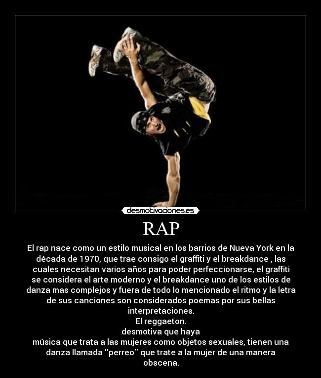 RAP - El rap nace como un estilo musical en los barrios de Nueva York en la
década de 1970, que trae consigo el graffiti y el breakdance , las
cuales necesitan varios años para poder perfeccionarse, el graffiti
se considera el arte moderno y el breakdance uno de los estilos de
danza mas complejos y fuera de todo lo mencionado el ritmo y la letra
de sus canciones son considerados poemas por sus bellas
interpretaciones.
El reggaeton.
desmotiva que haya
música que trata a las mujeres como objetos sexuales, tienen una
danza llamada perreo que trate a la mujer de una manera
obscena.