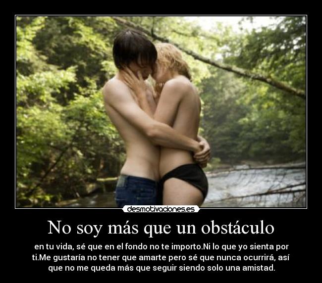 No soy más que un obstáculo - en tu vida, sé que en el fondo no te importo.Ni lo que yo sienta por
ti.Me gustaría no tener que amarte pero sé que nunca ocurrirá, así
que no me queda más que seguir siendo solo una amistad.