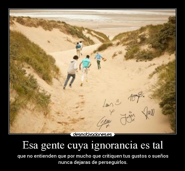 Esa gente cuya ignorancia es tal - que no entienden que por mucho que critiquen tus gustos o sueños
nunca dejaras de perseguirlos.
