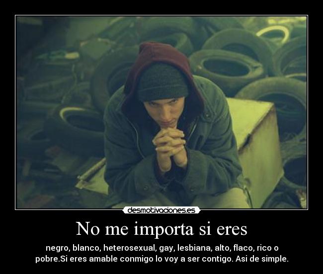 No me importa si eres - negro, blanco, heterosexual, gay, lesbiana, alto, flaco, rico o
pobre.Si eres amable conmigo lo voy a ser contigo. Asi de simple.