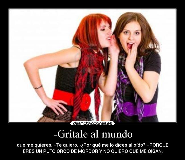 -Grítale al mundo - que me quieres. +Te quiero. -¿Por qué me lo dices al oído? +PORQUE
ERES UN PUTO ORCO DE MORDOR Y NO QUIERO QUE ME OIGAN.