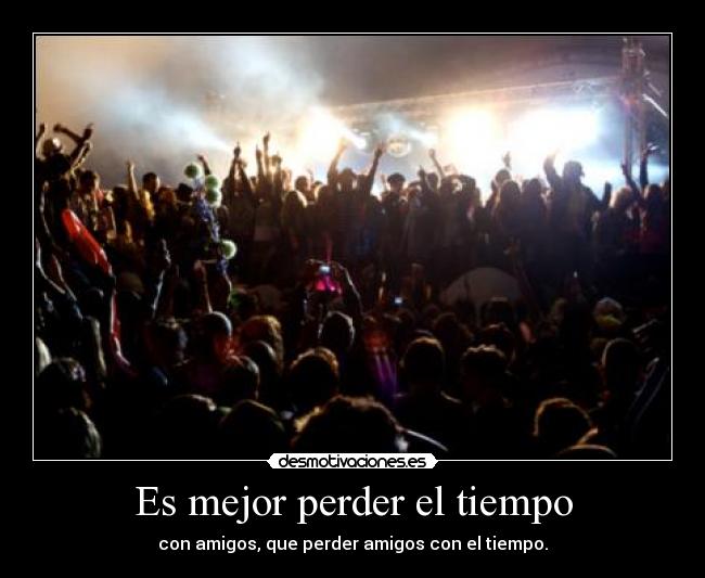 Es mejor perder el tiempo - con amigos, que perder amigos con el tiempo.