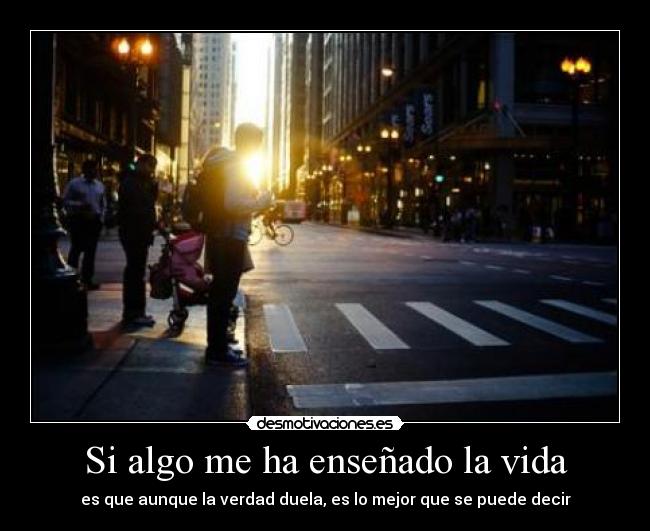 Si algo me ha enseñado la vida - es que aunque la verdad duela, es lo mejor que se puede decir
