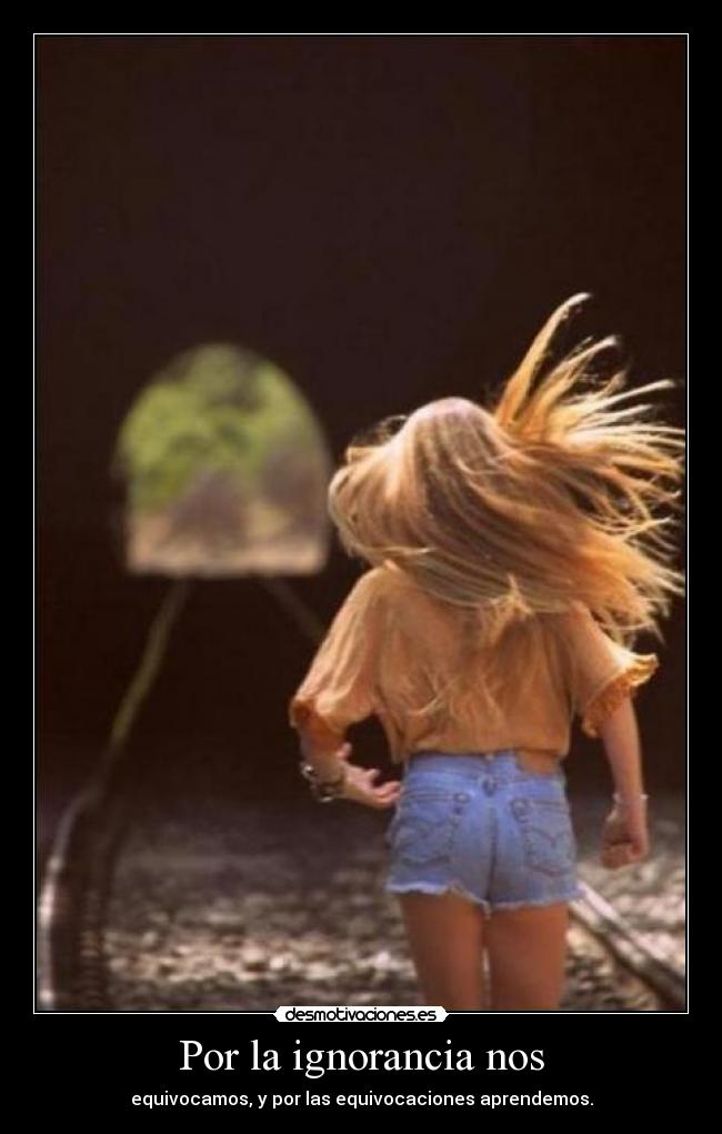 Por la ignorancia nos - equivocamos, y por las equivocaciones aprendemos.