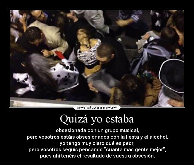 Quizá yo estaba - obsesionada con un grupo musical,
pero vosotros estáis obsesionados con la fiesta y el alcohol,
yo tengo muy claro qué es peor,
pero vosotros seguís pensando cuanta más gente mejor,
pues ahí tenéis el resultado de vuestra obsesión.