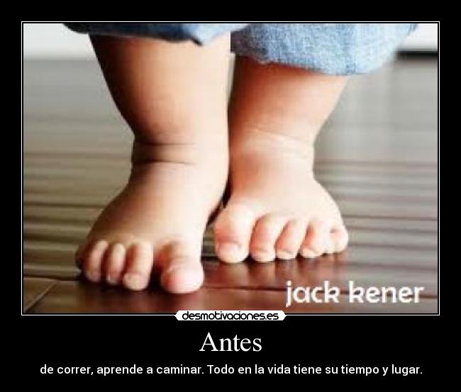 Antes - de correr, aprende a caminar. Todo en la vida tiene su tiempo y lugar.