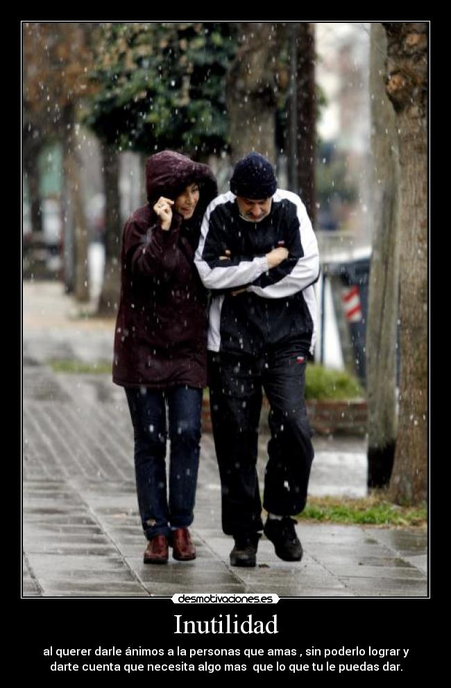 Inutilidad - al querer darle ánimos a la personas que amas , sin poderlo lograr y
darte cuenta que necesita algo mas  que lo que tu le puedas dar.