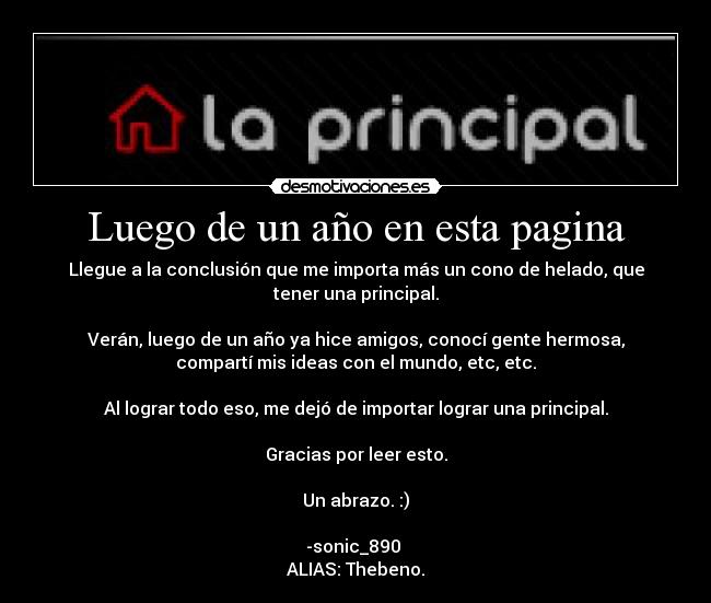 Luego de un año en esta pagina - Llegue a la conclusión que me importa más un cono de helado, que
tener una principal.
Verán, luego de un año ya hice amigos, conocí gente hermosa,
compartí mis ideas con el mundo, etc, etc.
Al lograr todo eso, me dejó de importar lograr una principal.
Gracias por leer esto.
Un abrazo. :)
-sonic_890
ALIAS: Thebeno.