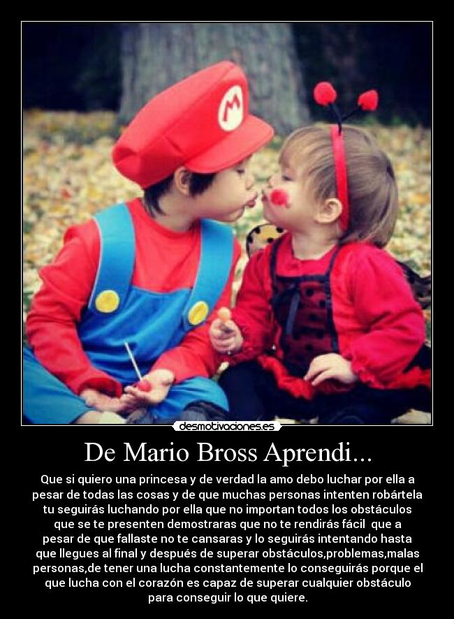 De Mario Bross Aprendi... - Que si quiero una princesa y de verdad la amo debo luchar por ella a
pesar de todas las cosas y de que muchas personas intenten robártela
tu seguirás luchando por ella que no importan todos los obstáculos
que se te presenten demostraras que no te rendirás fácil que a
pesar de que fallaste no te cansaras y lo seguirás intentando hasta
que llegues al final y después de superar obstáculos,problemas,malas
personas,de tener una lucha constantemente lo conseguirás porque el
que lucha con el corazón es capaz de superar cualquier obstáculo
para conseguir lo que quiere.
