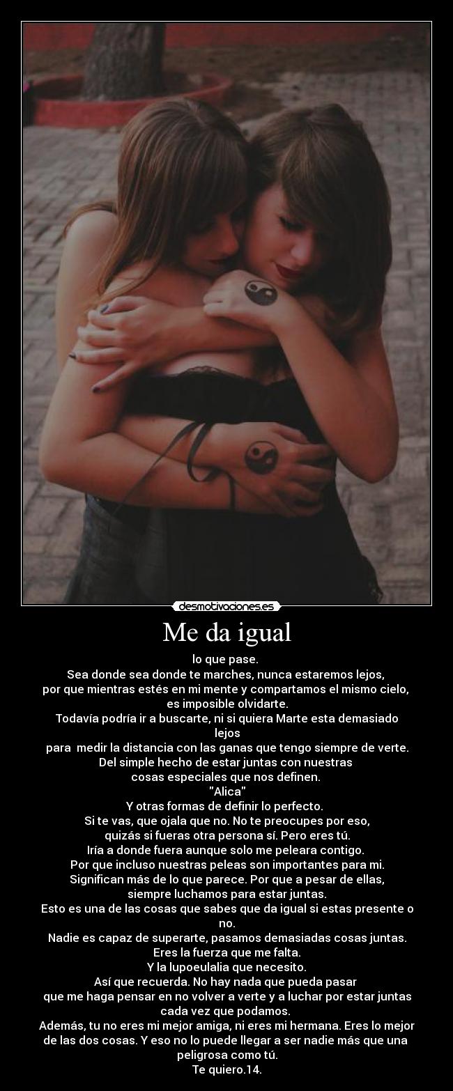 Me da igual - lo que pase. 
Sea donde sea donde te marches, nunca estaremos lejos, 
por que mientras estés en mi mente y compartamos el mismo cielo, 
es imposible olvidarte.
Todavía podría ir a buscarte, ni si quiera Marte esta demasiado
lejos
para  medir la distancia con las ganas que tengo siempre de verte.
Del simple hecho de estar juntas con nuestras 
cosas especiales que nos definen. 
Alica
Y otras formas de definir lo perfecto. 
Si te vas, que ojala que no. No te preocupes por eso,
quizás si fueras otra persona sí. Pero eres tú.
Iría a donde fuera aunque solo me peleara contigo. 
Por que incluso nuestras peleas son importantes para mi.
Significan más de lo que parece. Por que a pesar de ellas,
siempre luchamos para estar juntas.
Esto es una de las cosas que sabes que da igual si estas presente o
no.
Nadie es capaz de superarte, pasamos demasiadas cosas juntas.
Eres la fuerza que me falta.
Y la lupoeulalia que necesito.
Así que recuerda. No hay nada que pueda pasar 
que me haga pensar en no volver a verte y a luchar por estar juntas
cada vez que podamos. 
Además, tu no eres mi mejor amiga, ni eres mi hermana. Eres lo mejor
de las dos cosas. Y eso no lo puede llegar a ser nadie más que una 
peligrosa como tú.
Te quiero.14.