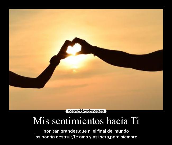 Mis sentimientos hacia Ti - son tan grandes,que ni el final del mundo
los podria destruir,Te amo y asi sera,para siempre.