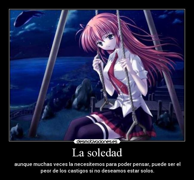 La soledad - aunque muchas veces la necesitemos para poder pensar, puede ser el
peor de los castigos si no deseamos estar solos.