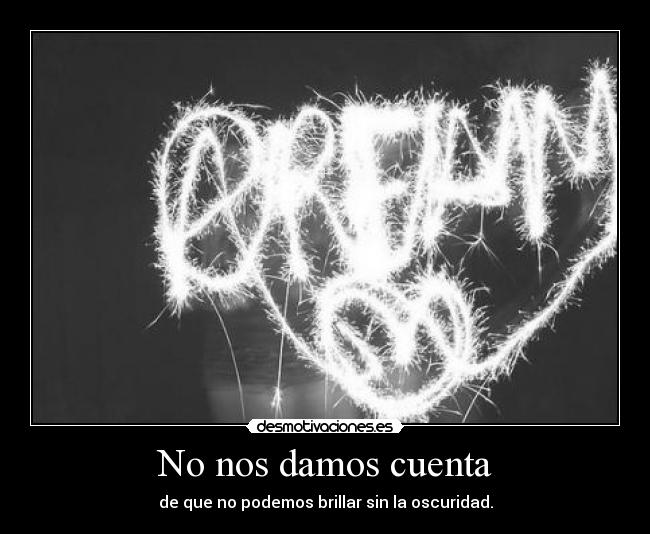 No nos damos cuenta - de que no podemos brillar sin la oscuridad.