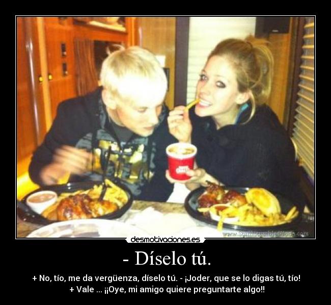 - Díselo tú. - + No, tío, me da vergüenza, díselo tú. - ¡Joder, que se lo digas tú, tío!
 + Vale ... ¡¡Oye, mi amigo quiere preguntarte algo!!