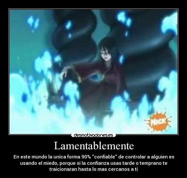 Lamentablemente - En este mundo la unica forma 90% confiable de controlar a alguien es
usando el miedo, porque si la confianza usas tarde o temprano te
traicionaran hasta lo mas cercanos a ti