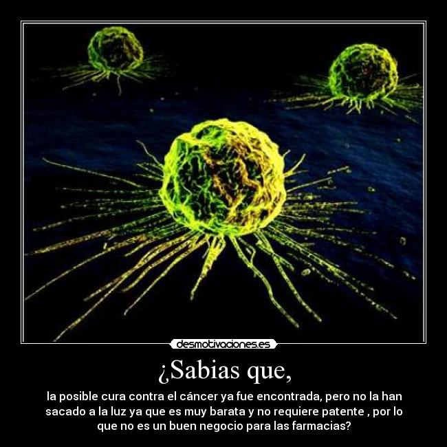 ¿Sabias que, - la posible cura contra el cáncer ya fue encontrada, pero no la han
sacado a la luz ya que es muy barata y no requiere patente , por lo
que no es un buen negocio para las farmacias?