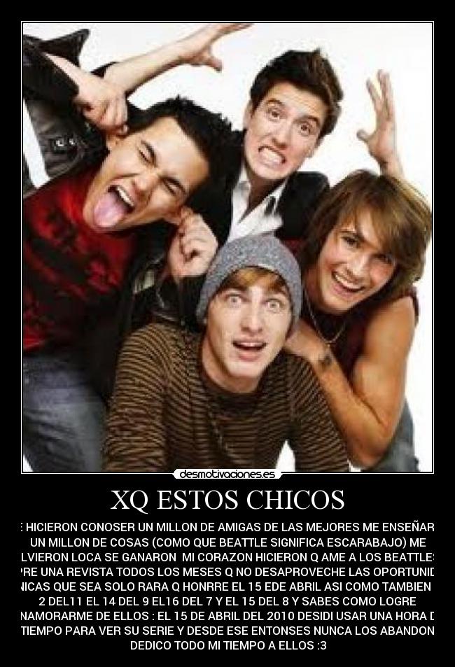 XQ ESTOS CHICOS - ME HICIERON CONOSER UN MILLON DE AMIGAS DE LAS MEJORES ME ENSEÑARON
UN MILLON DE COSAS (COMO QUE BEATTLE SIGNIFICA ESCARABAJO) ME
VOLVIERON LOCA SE GANARON MI CORAZON HICIERON Q AME A LOS BEATTLES Q
COMPRE UNA REVISTA TODOS LOS MESES Q NO DESAPROVECHE LAS OPORTUNIDADES
UNICAS QUE SEA SOLO RARA Q HONRRE EL 15 EDE ABRIL ASI COMO TAMBIEN EL
2 DEL11 EL 14 DEL 9 EL16 DEL 7 Y EL 15 DEL 8 Y SABES COMO LOGRE
ENAMORARME DE ELLOS : EL 15 DE ABRIL DEL 2010 DESIDI USAR UNA HORA DE
MI TIEMPO PARA VER SU SERIE Y DESDE ESE ENTONSES NUNCA LOS ABANDONE Y
DEDICO TODO MI TIEMPO A ELLOS :3