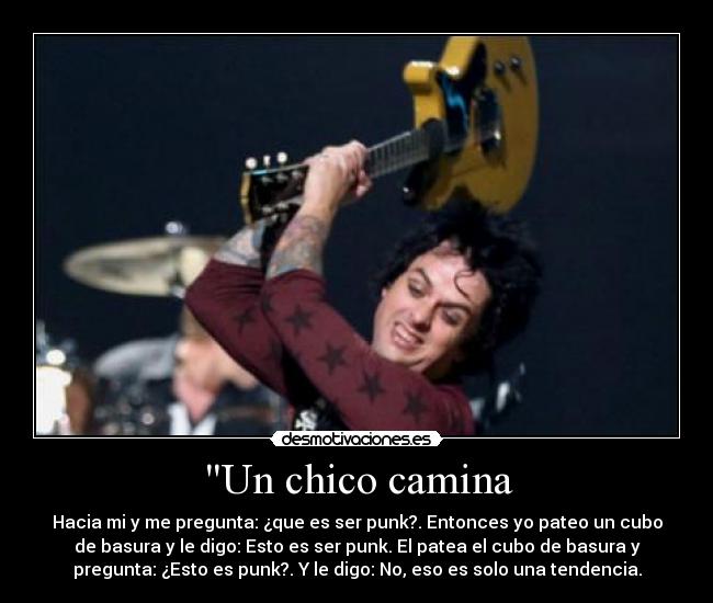 Un chico camina - Hacia mi y me pregunta: ¿que es ser punk?. Entonces yo pateo un cubo
de basura y le digo: Esto es ser punk. El patea el cubo de basura y
pregunta: ¿Esto es punk?. Y le digo: No, eso es solo una tendencia.