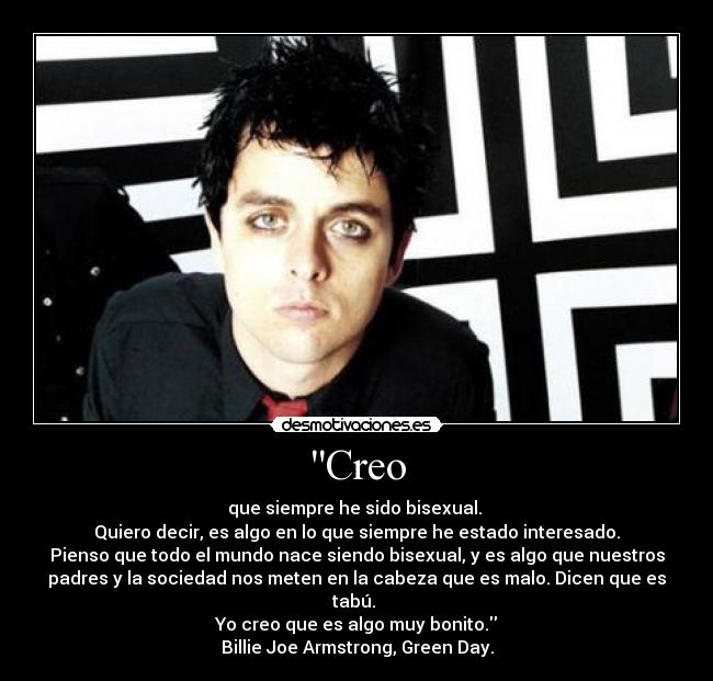 Creo - que siempre he sido bisexual. 
Quiero decir, es algo en lo que siempre he estado interesado.
Pienso que todo el mundo nace siendo bisexual, y es algo que nuestros
padres y la sociedad nos meten en la cabeza que es malo. Dicen que es
tabú. 
Yo creo que es algo muy bonito.
Billie Joe Armstrong, Green Day.