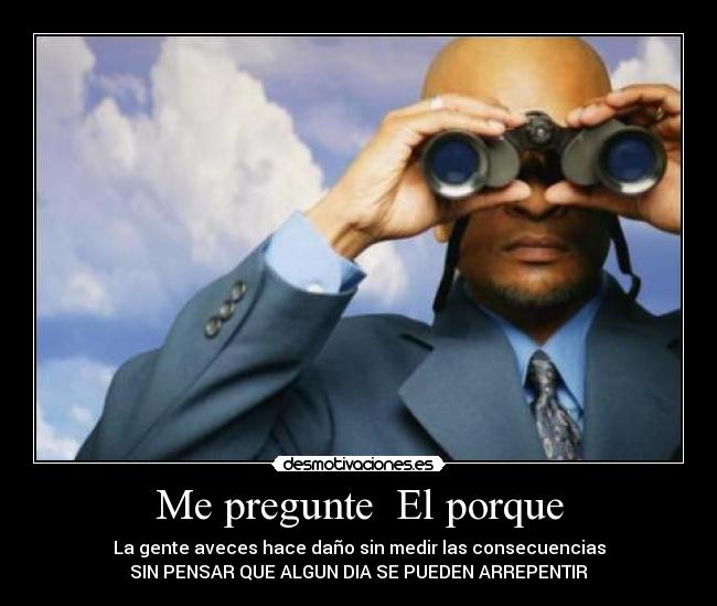 Me pregunte  El porque - La gente aveces hace daño sin medir las consecuencias
SIN PENSAR QUE ALGUN DIA SE PUEDEN ARREPENTIR