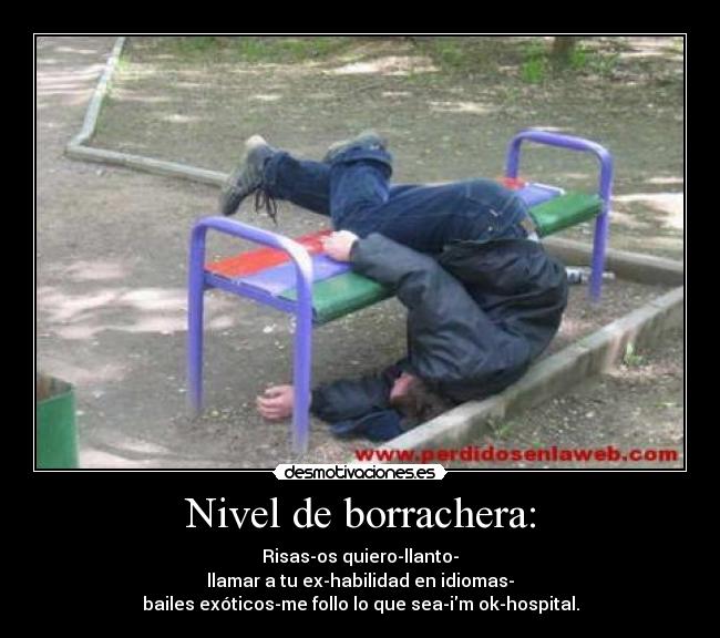 Nivel de borrachera: - Risas-os quiero-llanto-
llamar a tu ex-habilidad en idiomas-
bailes exóticos-me follo lo que sea-im ok-hospital.