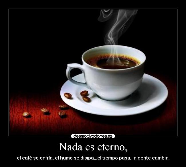 Nada es eterno, - el café se enfría, el humo se disipa...el tiempo pasa, la gente cambia.